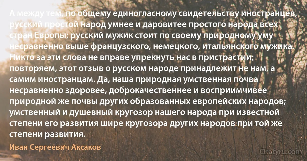 А между тем, по общему единогласному свидетельству иностранцев, русский простой народ умнее и даровитее простого народа всех стран Европы; русский мужик стоит по своему природному уму несравненно выше французского, немецкого, итальянского мужика. Никто за эти слова не вправе упрекнуть нас в пристрастии; повторяем, этот отзыв о русском народе принадлежит не нам, а самим иностранцам. Да, наша природная умственная почва несравненно здоровее, доброкачественнее и восприимчивее природной же почвы других образованных европейских народов; умственный и душевный кругозор нашего народа при известной степени его развития шире кругозора других народов при той же степени развития. (Иван Сергеевич Аксаков)