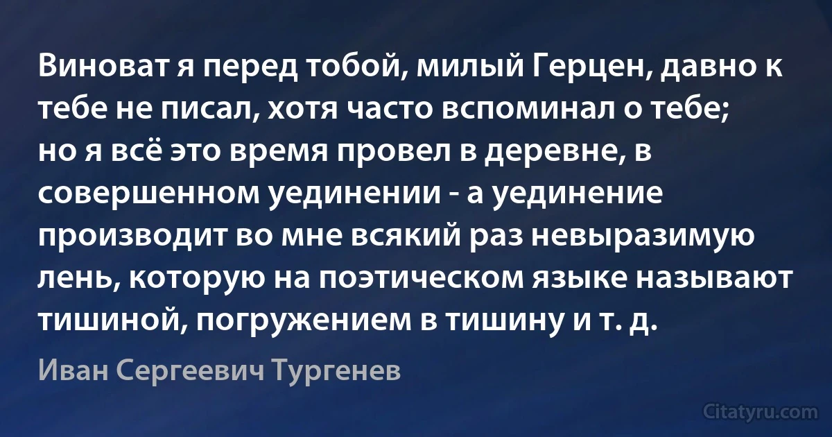 Виноват я перед тобой, милый Герцен, давно к тебе не писал, хотя часто вспоминал о тебе; но я всё это время провел в деревне, в совершенном уединении - а уединение производит во мне всякий раз невыразимую лень, которую на поэтическом языке называют тишиной, погружением в тишину и т. д. (Иван Сергеевич Тургенев)