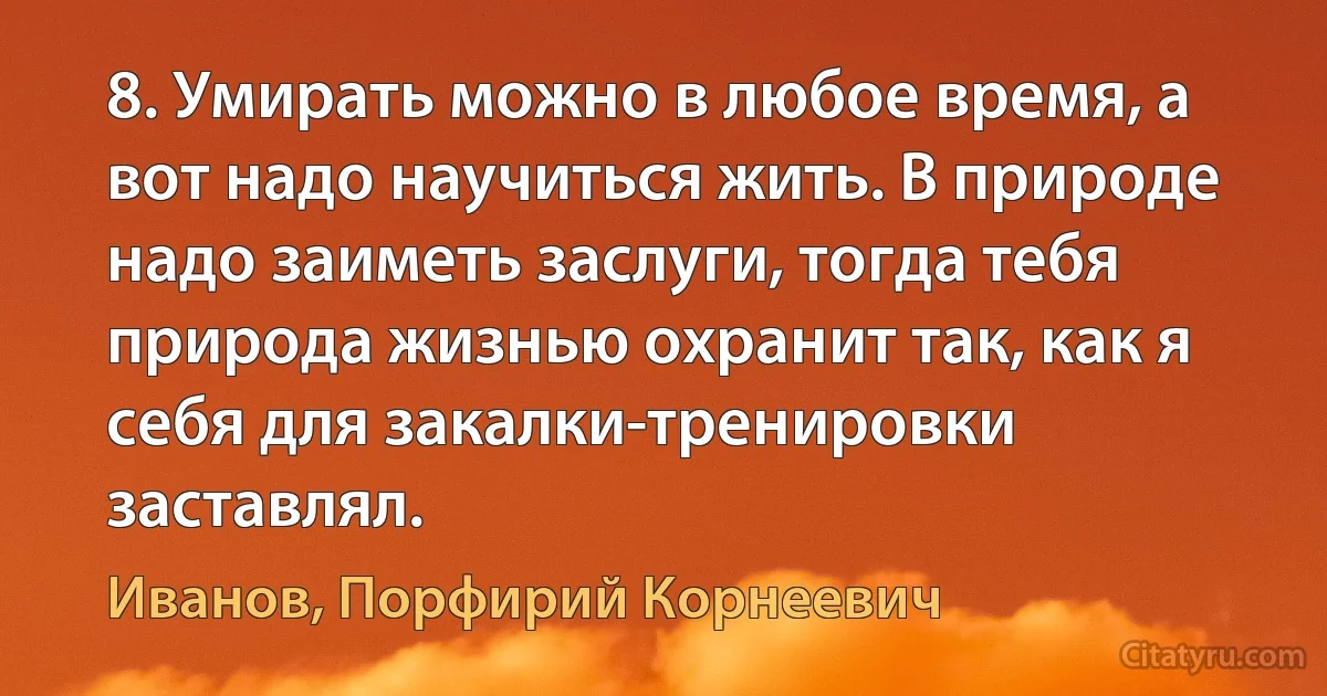 8. Умирать можно в любое время, а вот надо научиться жить. В природе надо заиметь заслуги, тогда тебя природа жизнью охранит так, как я себя для закалки-тренировки заставлял. (Иванов, Порфирий Корнеевич)