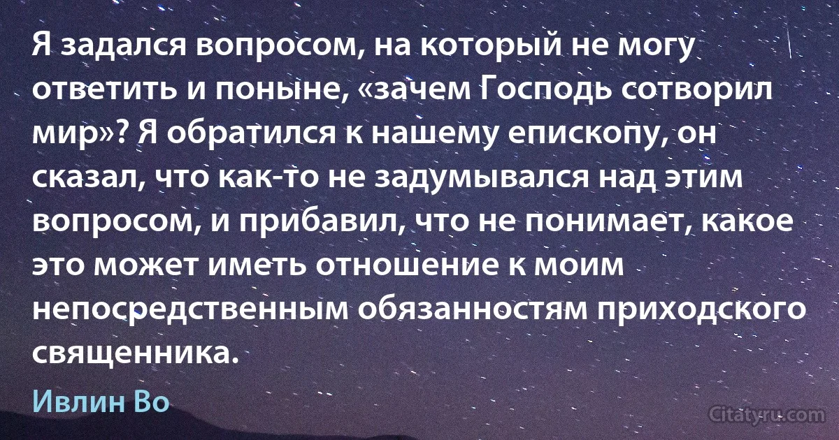 Я задался вопросом, на который не могу ответить и поныне, «зачем Господь сотворил мир»? Я обратился к нашему епископу, он сказал, что как-то не задумывался над этим вопросом, и прибавил, что не понимает, какое это может иметь отношение к моим непосредственным обязанностям приходского священника. (Ивлин Во)