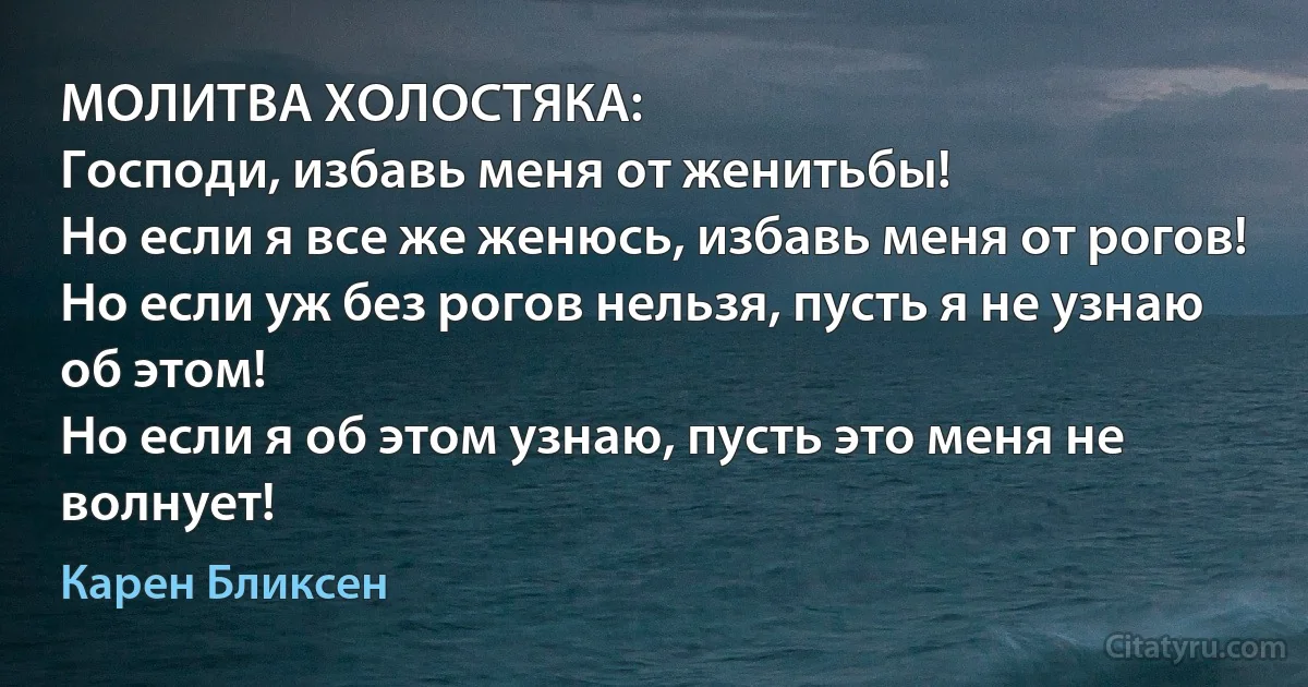 МОЛИТВА ХОЛОСТЯКА:
Господи, избавь меня от женитьбы!
Но если я все же женюсь, избавь меня от рогов!
Но если уж без рогов нельзя, пусть я не узнаю об этом!
Но если я об этом узнаю, пусть это меня не волнует! (Карен Бликсен)