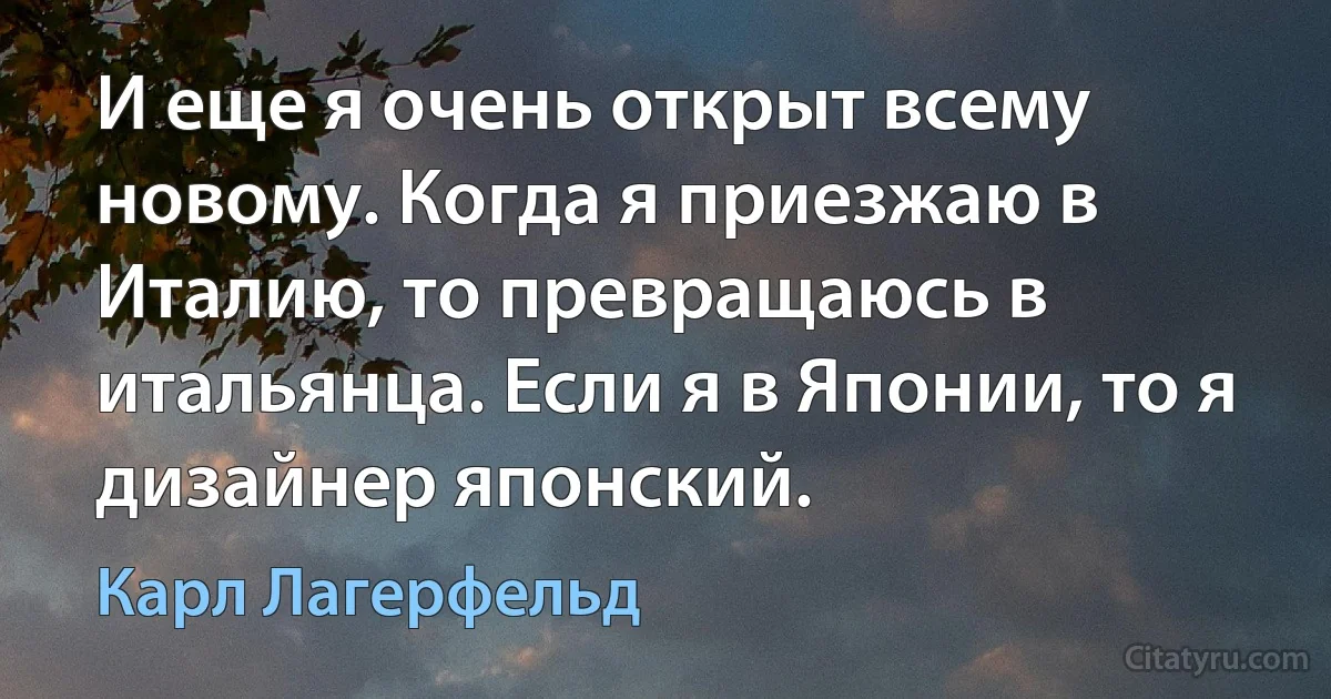 И еще я очень открыт всему новому. Когда я приезжаю в Италию, то превращаюсь в итальянца. Если я в Японии, то я дизайнер японский. (Карл Лагерфельд)