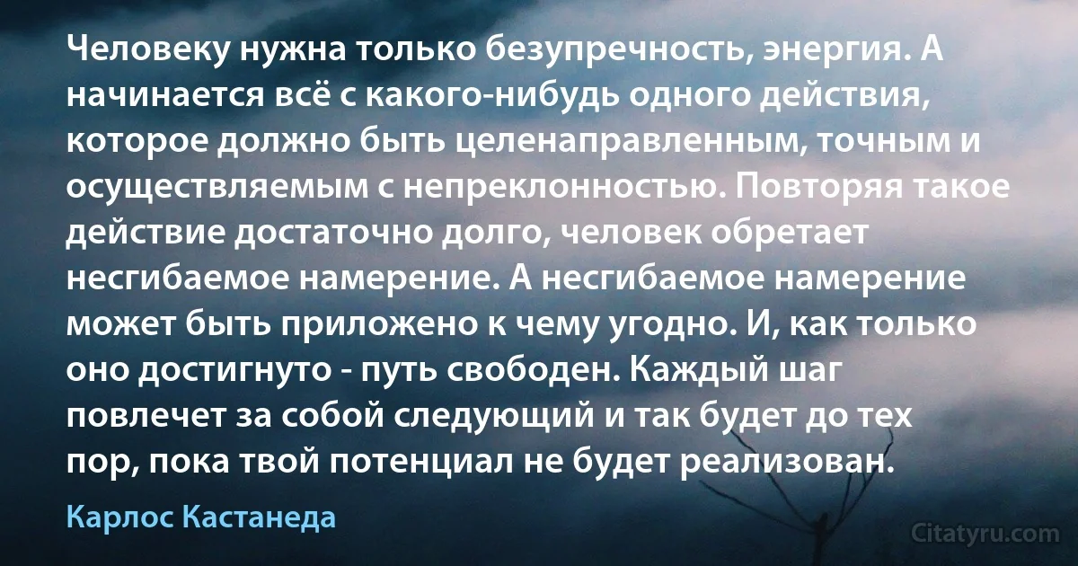 Человеку нужна только безупречность, энергия. А начинается всё с какого-нибудь одного действия, которое должно быть целенаправленным, точным и осуществляемым с непреклонностью. Повторяя такое действие достаточно долго, человек обретает несгибаемое намерение. А несгибаемое намерение может быть приложено к чему угодно. И, как только оно достигнуто - путь свободен. Каждый шаг повлечет за собой следующий и так будет до тех пор, пока твой потенциал не будет реализован. (Карлос Кастанеда)