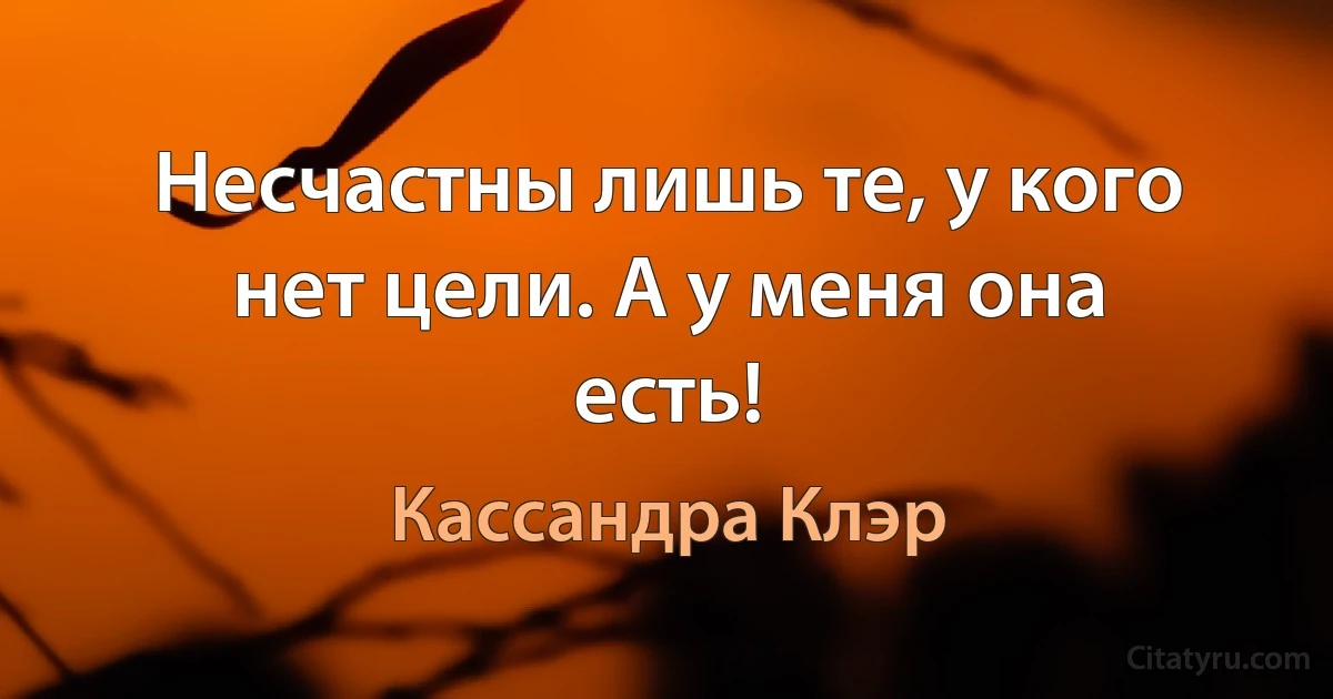 Несчастны лишь те, у кого нет цели. А у меня она есть! (Кассандра Клэр)