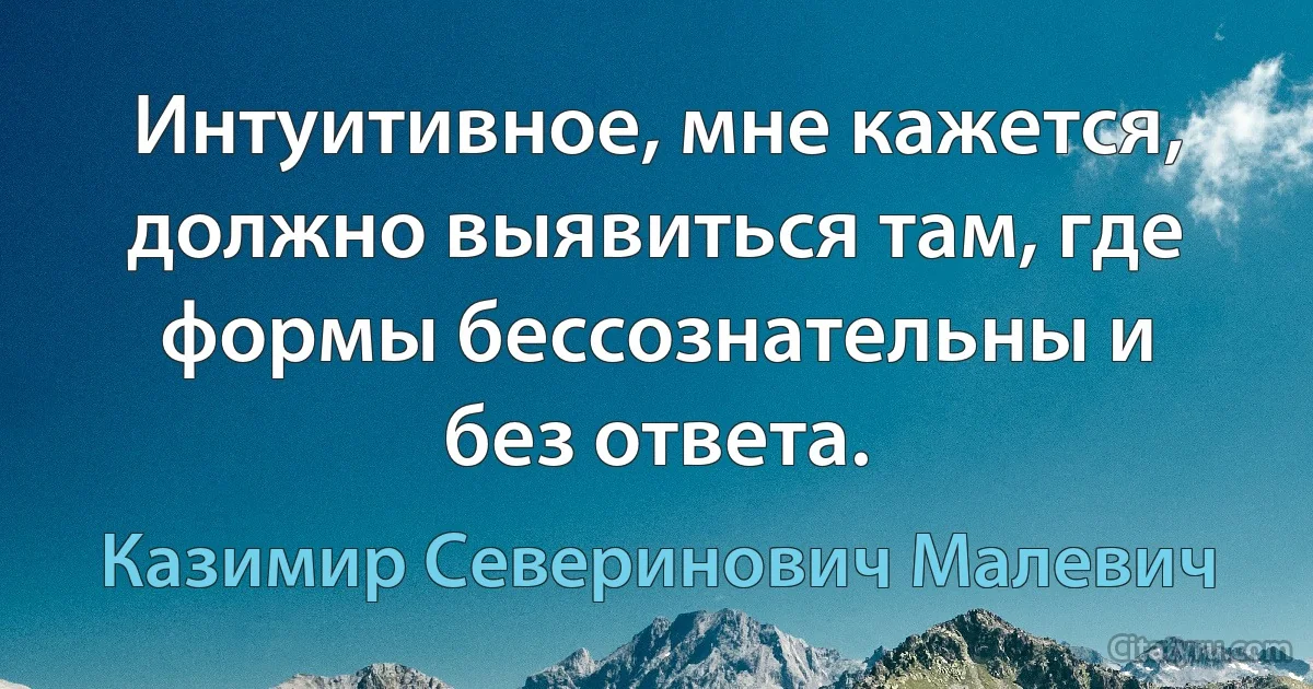 Интуитивное, мне кажется, должно выявиться там, где формы бессознательны и без ответа. (Казимир Северинович Малевич)