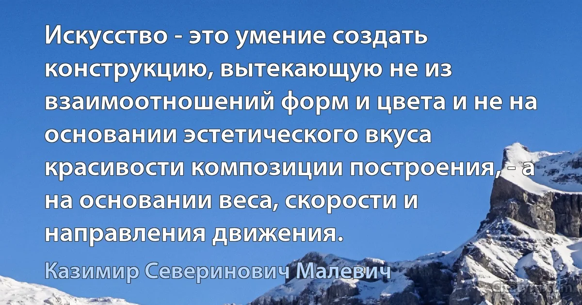 Искусство - это умение создать конструкцию, вытекающую не из взаимоотношений форм и цвета и не на основании эстетического вкуса красивости композиции построения, - а на основании веса, скорости и направления движения. (Казимир Северинович Малевич)