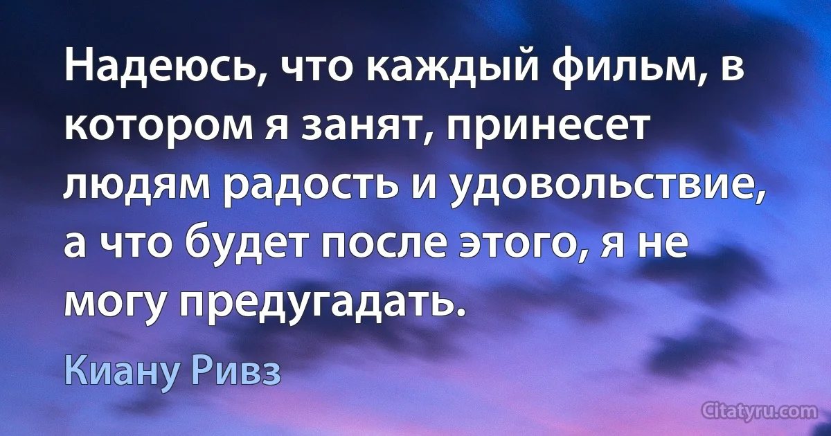 Надеюсь, что каждый фильм, в котором я занят, принесет людям радость и удовольствие, а что будет после этого, я не могу предугадать. (Киану Ривз)