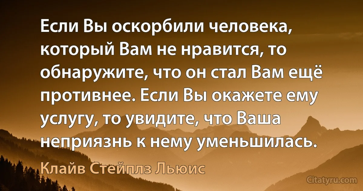 Если Вы оскорбили человека, который Вам не нравится, то обнаружите, что он стал Вам ещё противнее. Если Вы окажете ему услугу, то увидите, что Ваша неприязнь к нему уменьшилась. (Клайв Стейплз Льюис)