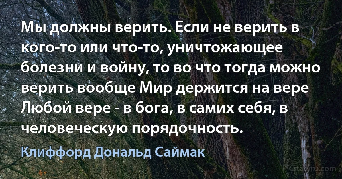 Мы должны верить. Если не верить в кого-то или что-то, уничтожающее болезни и войну, то во что тогда можно верить вообще Мир держится на вере Любой вере - в бога, в самих себя, в человеческую порядочность. (Клиффорд Дональд Саймак)