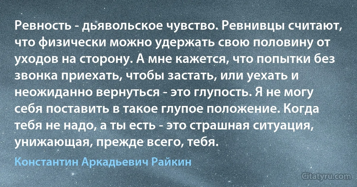 Ревность - дьявольское чувство. Ревнивцы считают, что физически можно удержать свою половину от уходов на сторону. А мне кажется, что попытки без звонка приехать, чтобы застать, или уехать и неожиданно вернуться - это глупость. Я не могу себя поставить в такое глупое положение. Когда тебя не надо, а ты есть - это страшная ситуация, унижающая, прежде всего, тебя. (Константин Аркадьевич Райкин)