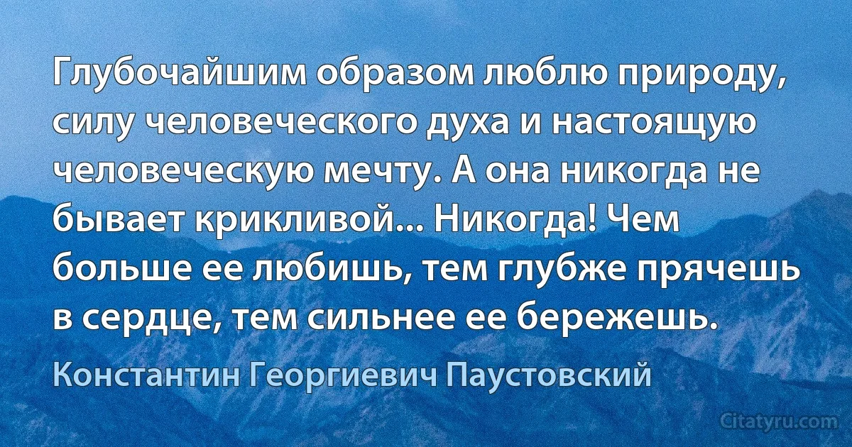 Глубочайшим образом люблю природу, силу человеческого духа и настоящую человеческую мечту. А она никогда не бывает крикливой... Никогда! Чем больше ее любишь, тем глубже прячешь в сердце, тем сильнее ее бережешь. (Константин Георгиевич Паустовский)