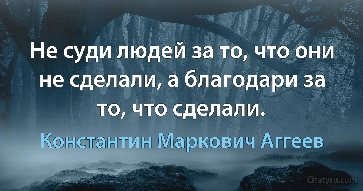 Не суди людей за то, что они не сделали, а благодари за то, что сделали. (Константин Маркович Аггеев)