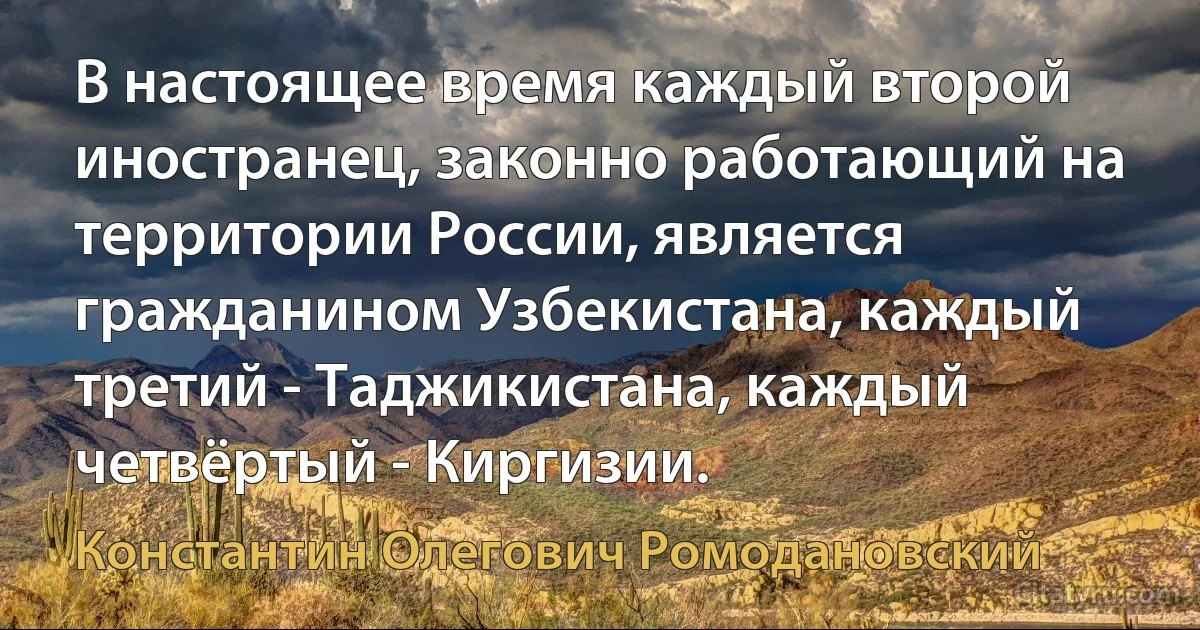 В настоящее время каждый второй иностранец, законно работающий на территории России, является гражданином Узбекистана, каждый третий - Таджикистана, каждый четвёртый - Киргизии. (Константин Олегович Ромодановский)