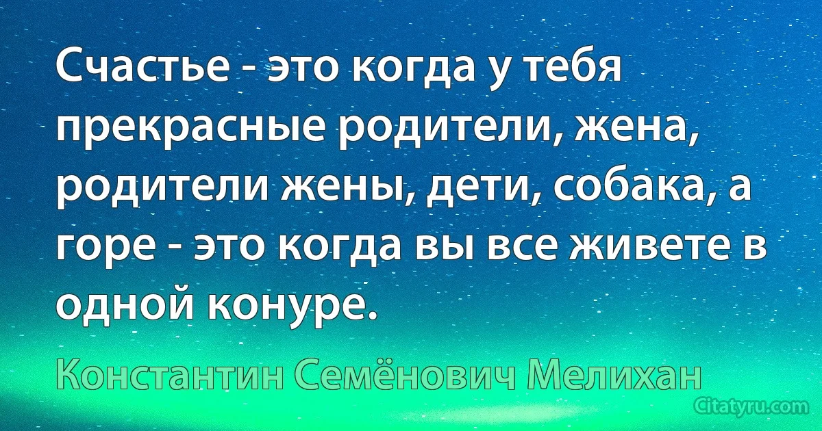 Счастье - это когда у тебя прекрасные родители, жена, родители жены, дети, собака, а горе - это когда вы все живете в одной конуре. (Константин Семёнович Мелихан)