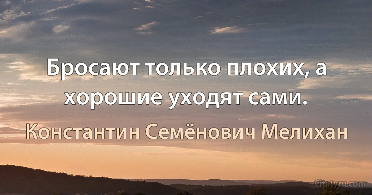 Бросают только плохих, а хорошие уходят сами. (Константин Семёнович Мелихан)