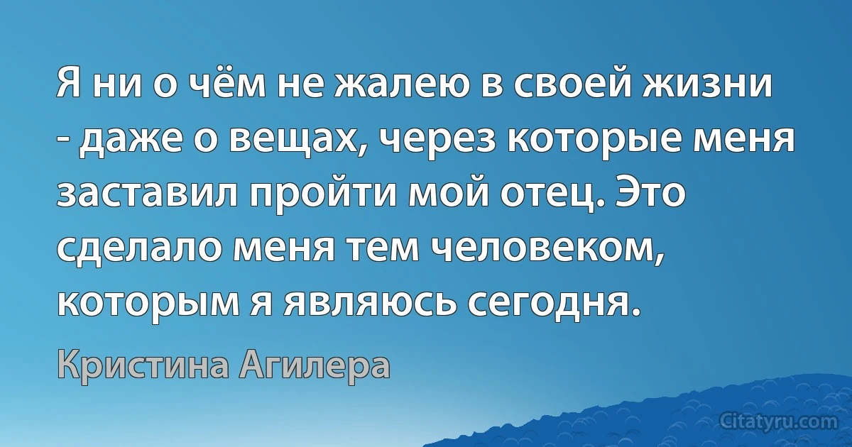 Я ни о чём не жалею в своей жизни - даже о вещах, через которые меня заставил пройти мой отец. Это сделало меня тем человеком, которым я являюсь сегодня. (Кристина Агилера)