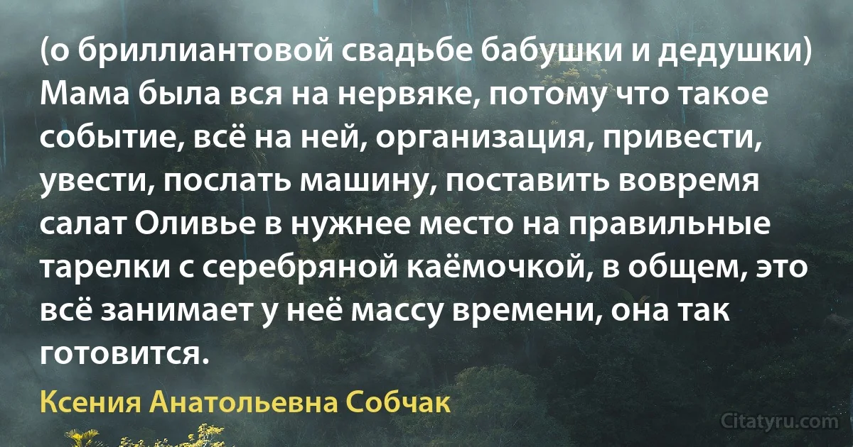 (о бриллиантовой свадьбе бабушки и дедушки) Мама была вся на нервяке, потому что такое событие, всё на ней, организация, привести, увести, послать машину, поставить вовремя салат Оливье в нужнее место на правильные тарелки с серебряной каёмочкой, в общем, это всё занимает у неё массу времени, она так готовится. (Ксения Анатольевна Собчак)