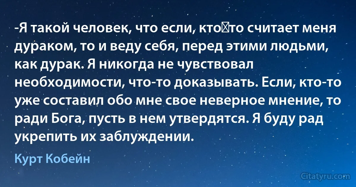 -Я такой человек, что если, кто‑то считает меня дураком, то и веду себя, перед этими людьми, как дурак. Я никогда не чувствовал необходимости, что-то доказывать. Если, кто-то уже составил обо мне свое неверное мнение, то ради Бога, пусть в нем утвердятся. Я буду рад укрепить их заблуждении. (Курт Кобейн)