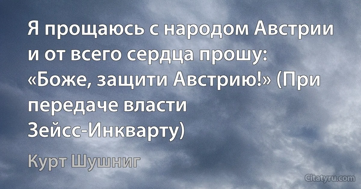 Я прощаюсь с народом Австрии и от всего сердца прошу: «Боже, защити Австрию!» (При передаче власти Зейсс-Инкварту) (Курт Шушниг)