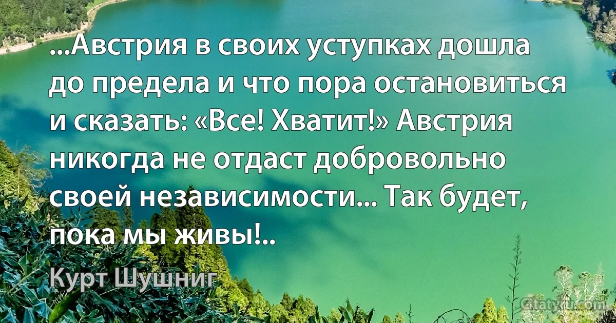 ...Австрия в своих уступках дошла до предела и что пора остановиться и сказать: «Все! Хватит!» Австрия никогда не отдаст добровольно своей независимости... Так будет, пока мы живы!.. (Курт Шушниг)