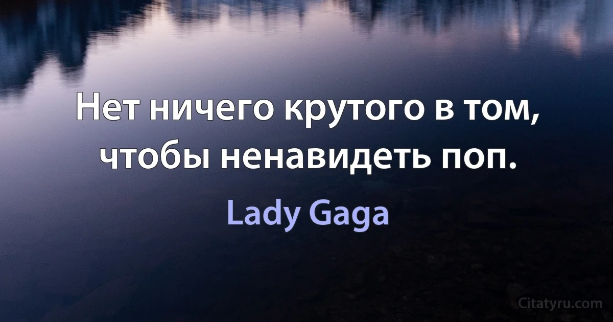 Нет ничего крутого в том, чтобы ненавидеть поп. (Lady Gaga)