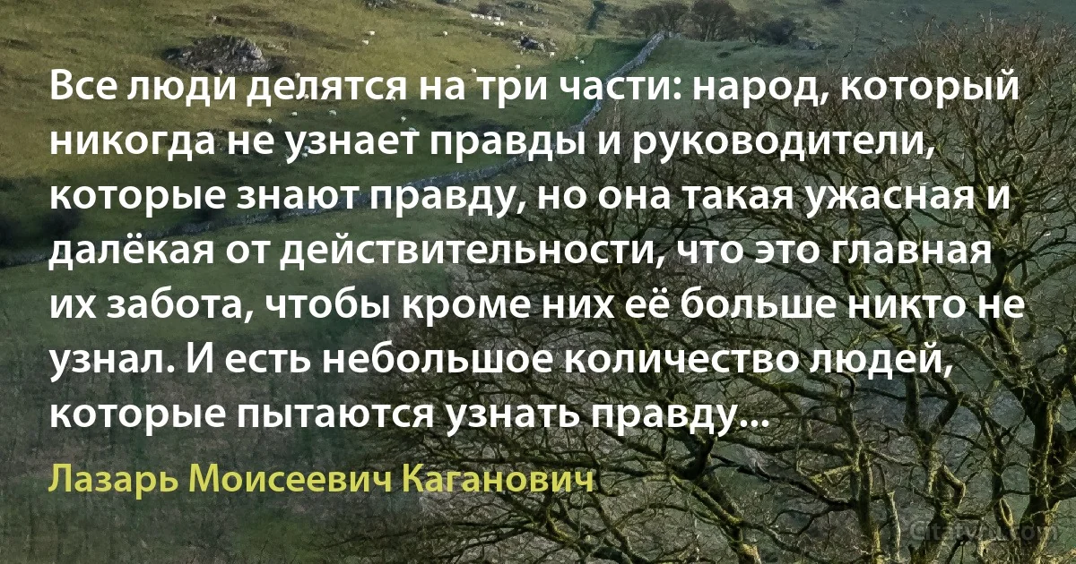 Все люди делятся на три части: народ, который никогда не узнает правды и руководители, которые знают правду, но она такая ужасная и далёкая от действительности, что это главная их забота, чтобы кроме них её больше никто не узнал. И есть небольшое количество людей, которые пытаются узнать правду... (Лазарь Моисеевич Каганович)