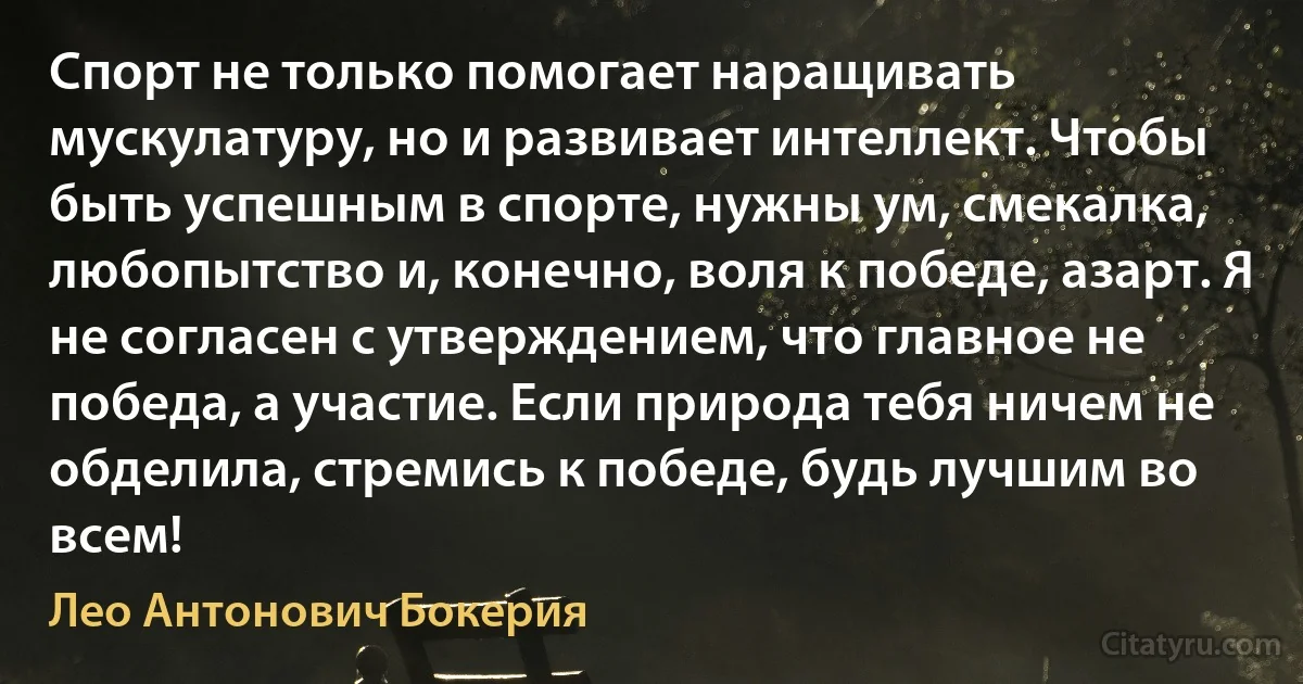 Спорт не только помогает наращивать мускулатуру, но и развивает интеллект. Чтобы быть успешным в спорте, нужны ум, смекалка, любопытство и, конечно, воля к победе, азарт. Я не согласен с утверждением, что главное не победа, а участие. Если природа тебя ничем не обделила, стремись к победе, будь лучшим во всем! (Лео Антонович Бокерия)