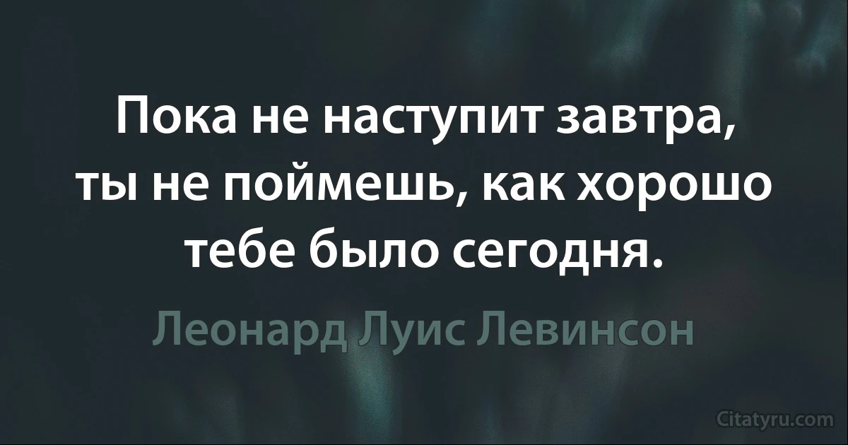 Пока не наступит завтра, ты не поймешь, как хорошо тебе было сегодня. (Леонард Луис Левинсон)