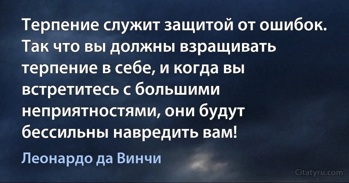 Терпение служит защитой от ошибок. Так что вы должны взращивать терпение в себе, и когда вы встретитесь с большими неприятностями, они будут бессильны навредить вам! (Леонардо да Винчи)