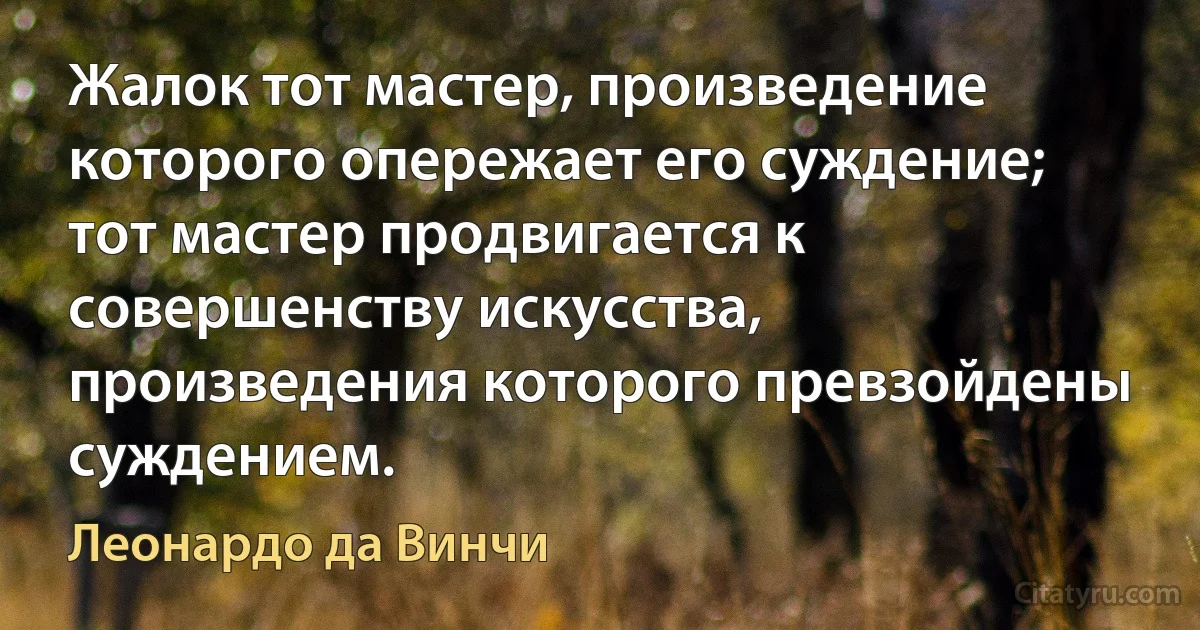 Жалок тот мастер, произведение которого опережает его суждение; тот мастер продвигается к совершенству искусства, произведения которого превзойдены суждением. (Леонардо да Винчи)