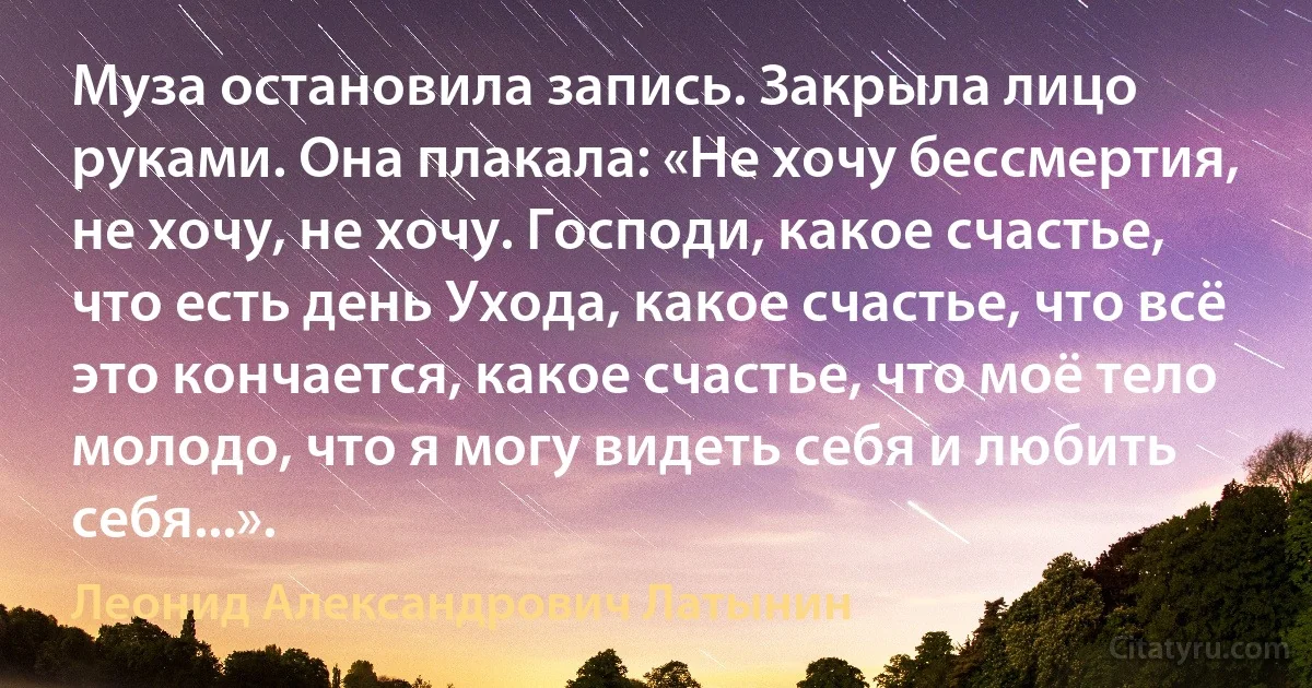 Муза остановила запись. Закрыла лицо руками. Она плакала: «Не хочу бессмертия, не хочу, не хочу. Господи, какое счастье, что есть день Ухода, какое счастье, что всё это кончается, какое счастье, что моё тело молодо, что я могу видеть себя и любить себя...». (Леонид Александрович Латынин)