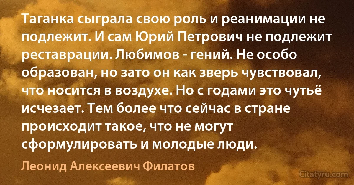 Таганка сыграла свою роль и реанимации не подлежит. И сам Юрий Петрович не подлежит реставрации. Любимов - гений. Не особо образован, но зато он как зверь чувствовал, что носится в воздухе. Но с годами это чутьё исчезает. Тем более что сейчас в стране происходит такое, что не могут сформулировать и молодые люди. (Леонид Алексеевич Филатов)