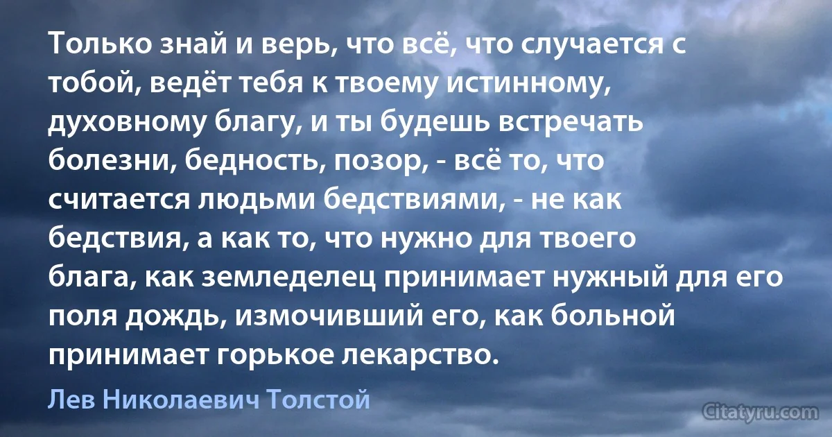 Только знай и верь, что всё, что случается с тобой, ведёт тебя к твоему истинному, духовному благу, и ты будешь встречать болезни, бедность, позор, - всё то, что считается людьми бедствиями, - не как бедствия, а как то, что нужно для твоего блага, как земледелец принимает нужный для его поля дождь, измочивший его, как больной принимает горькое лекарство. (Лев Николаевич Толстой)