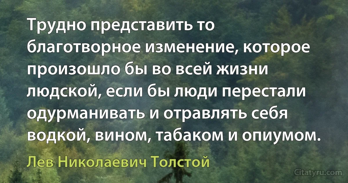 Трудно представить то благотворное изменение, которое произошло бы во всей жизни людской, если бы люди перестали одурманивать и отравлять себя водкой, вином, табаком и опиумом. (Лев Николаевич Толстой)