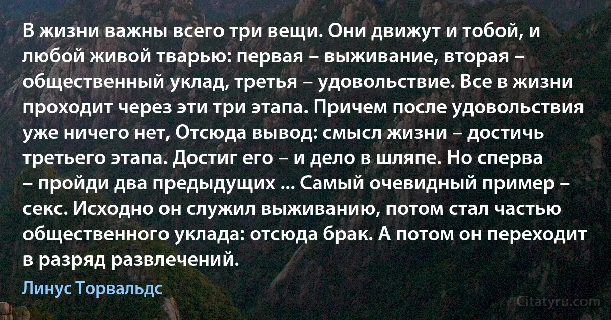 В жизни важны всего три вещи. Они движут и тобой, и любой живой тварью: первая – выживание, вторая – общественный уклад, третья – удовольствие. Все в жизни проходит через эти три этапа. Причем после удовольствия уже ничего нет, Отсюда вывод: смысл жизни – достичь третьего этапа. Достиг его – и дело в шляпе. Но сперва – пройди два предыдущих ... Самый очевидный пример – секс. Исходно он служил выживанию, потом стал частью общественного уклада: отсюда брак. А потом он переходит в разряд развлечений. (Линус Торвальдс)