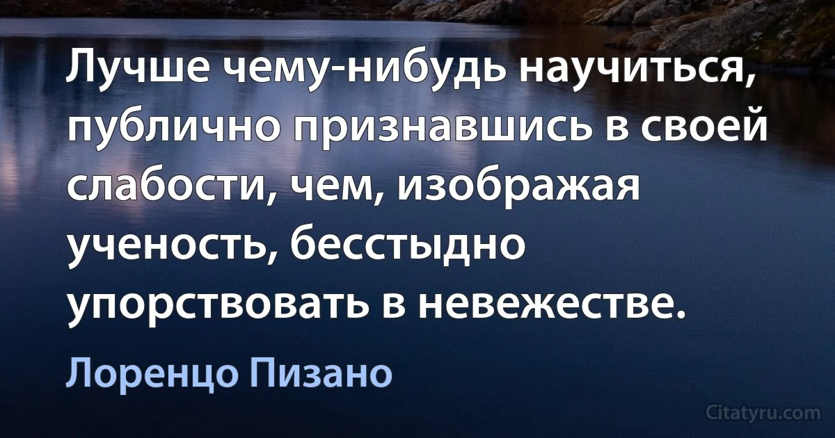 Лучше чему-нибудь научиться, публично признавшись в своей слабости, чем, изображая ученость, бесстыдно упорствовать в невежестве. (Лоренцо Пизано)