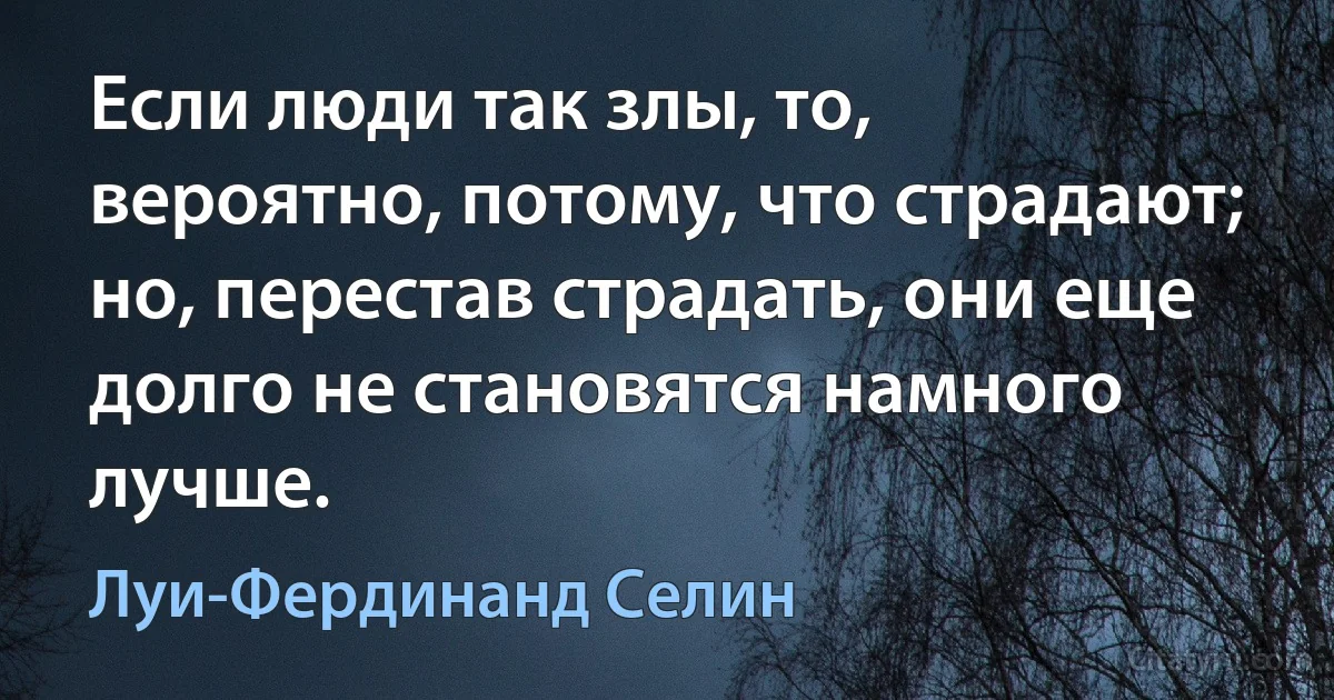 Если люди так злы, то, вероятно, потому, что страдают; но, перестав страдать, они еще долго не становятся намного лучше. (Луи-Фердинанд Селин)