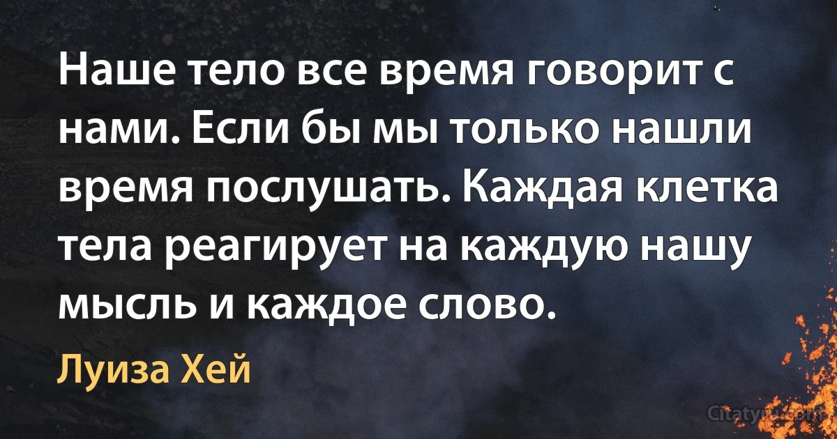 Наше тело все время говорит с нами. Если бы мы только нашли время послушать. Каждая клетка тела реагирует на каждую нашу мысль и каждое слово. (Луиза Хей)