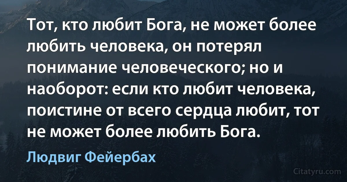 Тот, кто любит Бога, не может более любить человека, он потерял понимание человеческого; но и наоборот: если кто любит человека, поистине от всего сердца любит, тот не может более любить Бога. (Людвиг Фейербах)