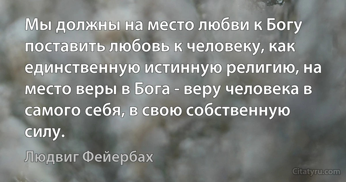 Мы должны на место любви к Богу поставить любовь к человеку, как единственную истинную религию, на место веры в Бога - веру человека в самого себя, в свою собственную силу. (Людвиг Фейербах)