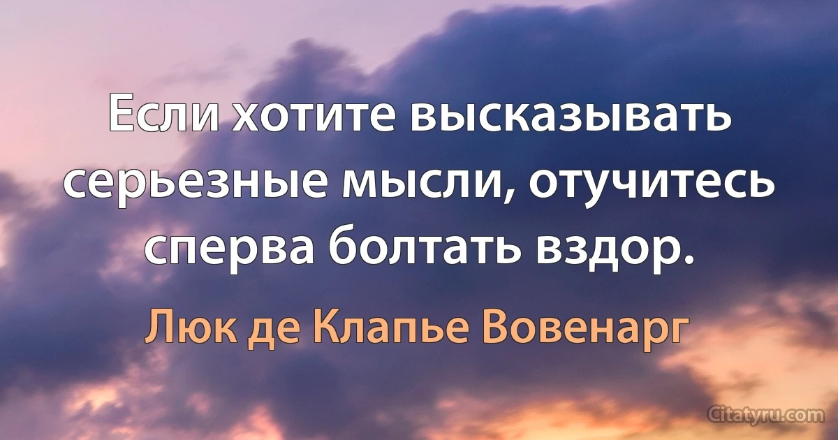 Если хотите высказывать серьезные мысли, отучитесь сперва болтать вздор. (Люк де Клапье Вовенарг)