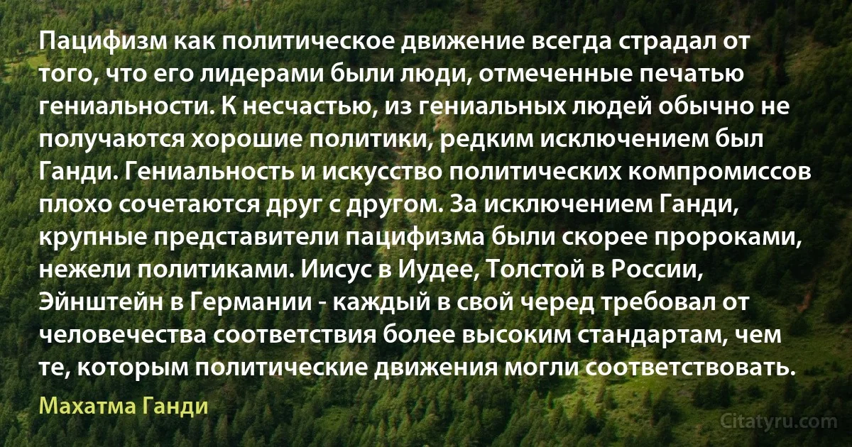 Пацифизм как политическое движение всегда страдал от того, что его лидерами были люди, отмеченные печатью гениальности. К несчастью, из гениальных людей обычно не получаются хорошие политики, редким исключением был Ганди. Гениальность и искусство политических компромиссов плохо сочетаются друг с другом. За исключением Ганди, крупные представители пацифизма были скорее пророками, нежели политиками. Иисус в Иудее, Толстой в России, Эйнштейн в Германии - каждый в свой черед требовал от человечества соответствия более высоким стандартам, чем те, которым политические движения могли соответствовать. (Махатма Ганди)