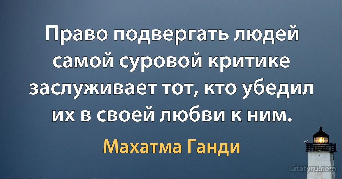 Право подвергать людей самой суровой критике заслуживает тот, кто убедил их в своей любви к ним. (Махатма Ганди)