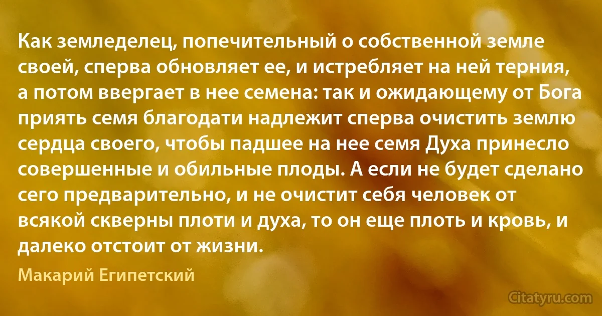 Как земледелец, попечительный о собственной земле своей, сперва обновляет ее, и истребляет на ней терния, а потом ввергает в нее семена: так и ожидающему от Бога приять семя благодати надлежит сперва очистить землю сердца своего, чтобы падшее на нее семя Духа принесло совершенные и обильные плоды. А если не будет сделано сего предварительно, и не очистит себя человек от всякой скверны плоти и духа, то он еще плоть и кровь, и далеко отстоит от жизни. (Макарий Египетский)