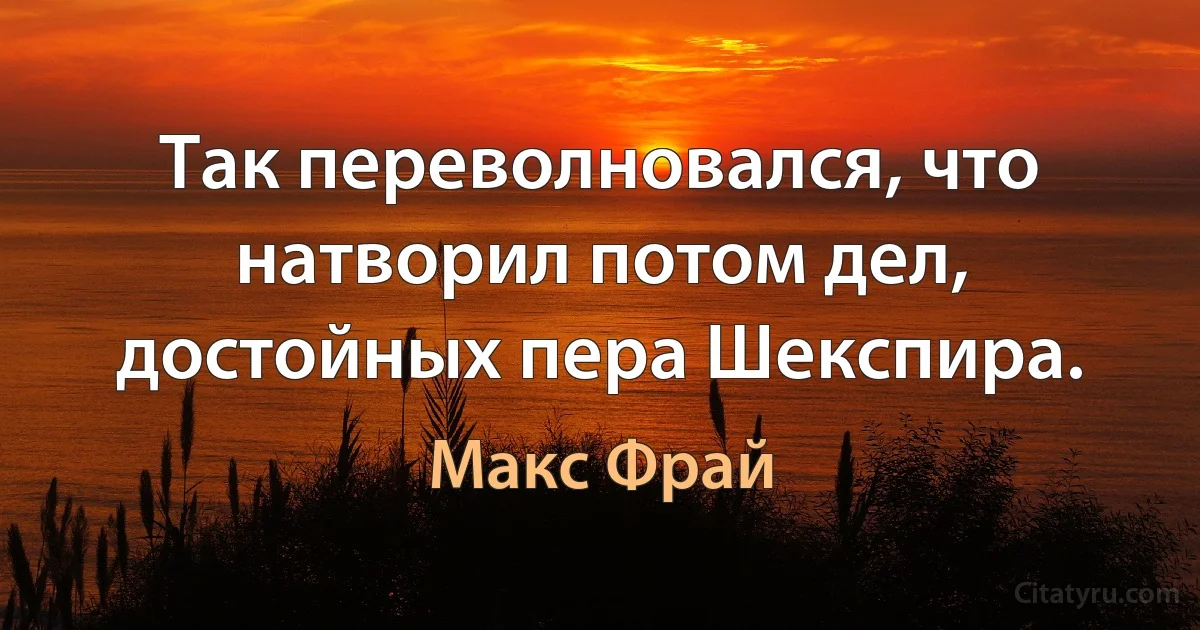 Так переволновался, что натворил потом дел, достойных пера Шекспира. (Макс Фрай)