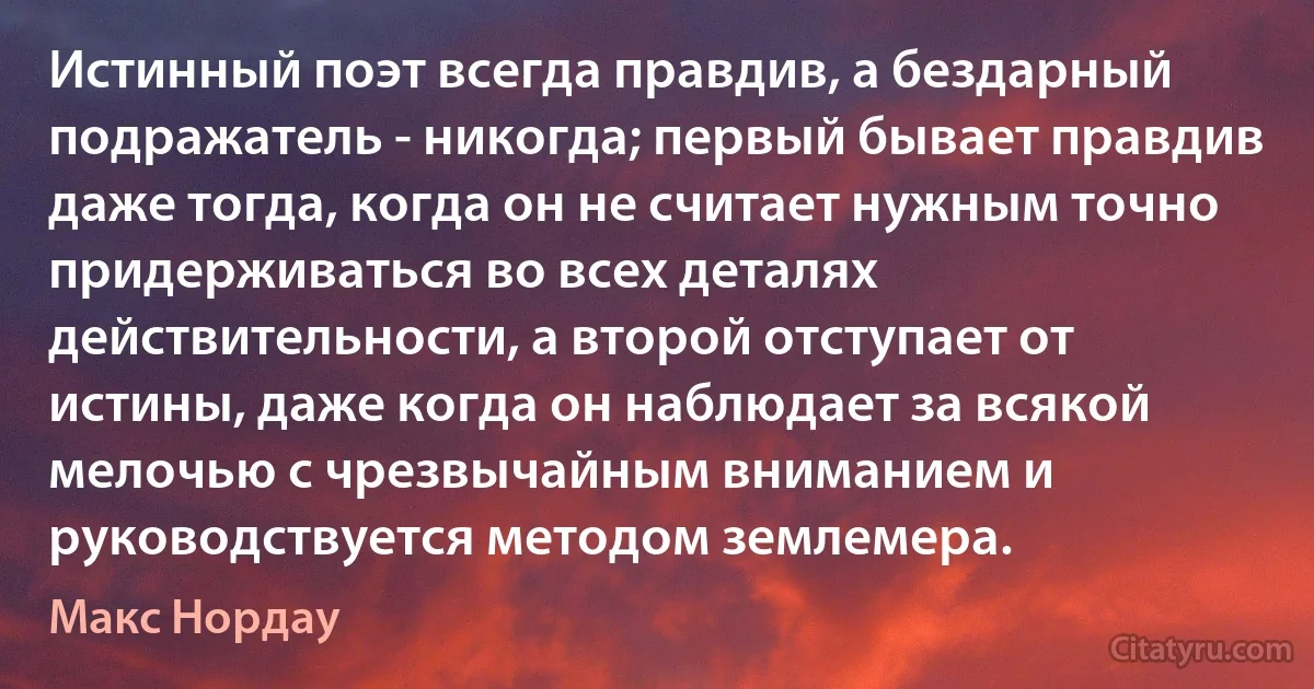 Истинный поэт всегда правдив, а бездарный подражатель - никогда; первый бывает правдив даже тогда, когда он не считает нужным точно придерживаться во всех деталях действительности, а второй отступает от истины, даже когда он наблюдает за всякой мелочью с чрезвычайным вниманием и руководствуется методом землемера. (Макс Нордау)