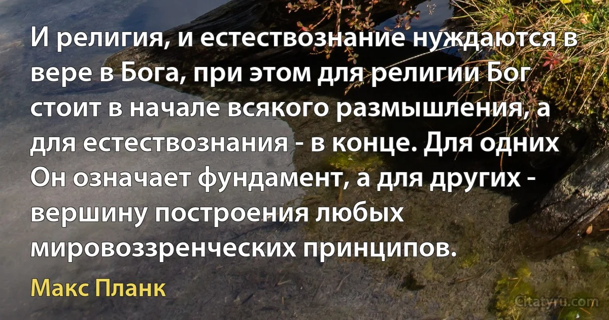 И религия, и естествознание нуждаются в вере в Бога, при этом для религии Бог стоит в начале всякого размышления, а для естествознания - в конце. Для одних Он означает фундамент, а для других - вершину построения любых мировоззренческих принципов. (Макс Планк)