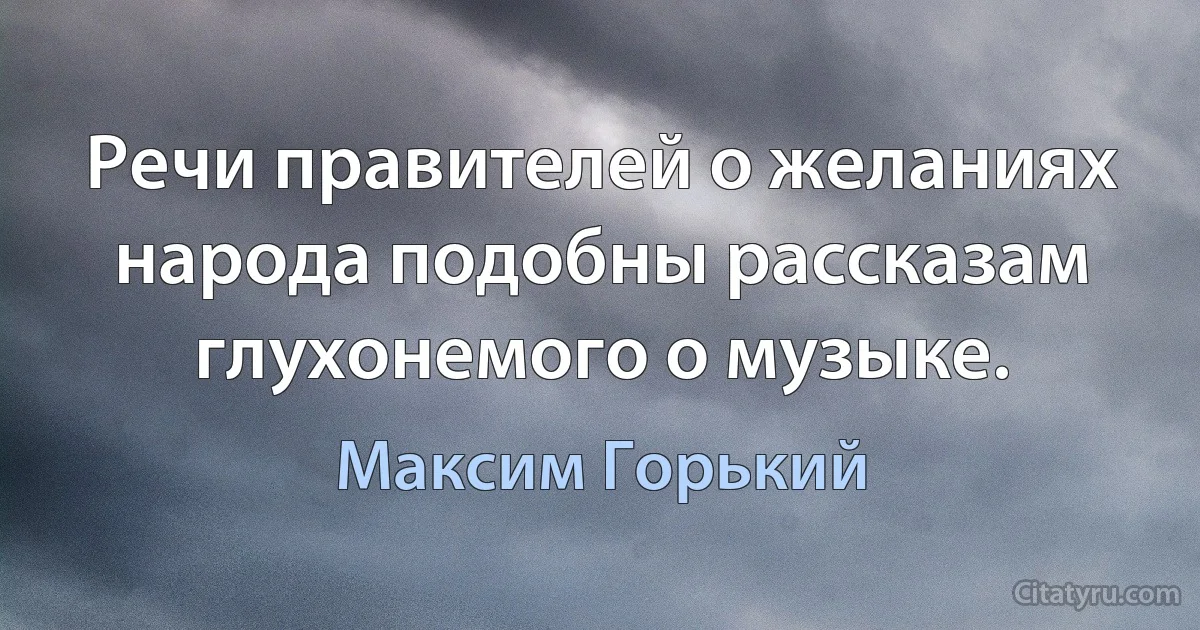 Речи правителей о желаниях народа подобны рассказам глухонемого о музыке. (Максим Горький)