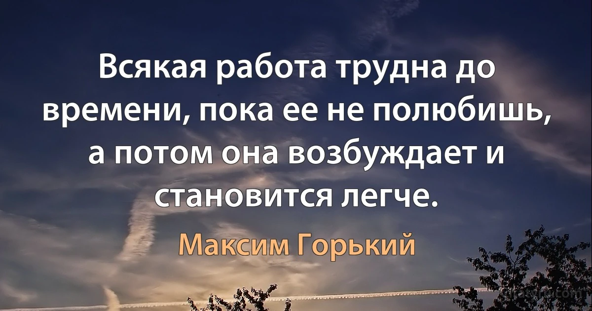 Всякая работа трудна до времени, пока ее не полюбишь, а потом она возбуждает и становится легче. (Максим Горький)