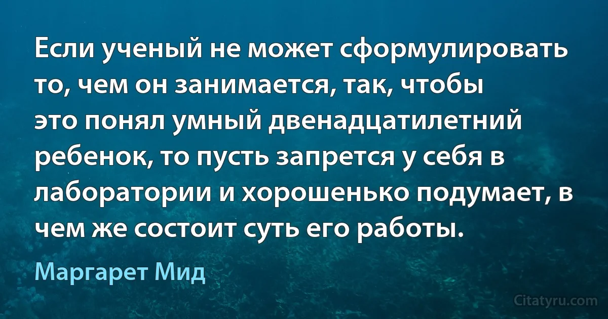 Если ученый не может сформулировать то, чем он занимается, так, чтобы это понял умный двенадцатилетний ребенок, то пусть запрется у себя в лаборатории и хорошенько подумает, в чем же состоит суть его работы. (Маргарет Мид)